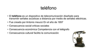 teléfono
• El teléfono es un dispositivo de telecomunicación diseñado para
transmitir señales acústicas a distancia por medio de señales eléctricas.
• Fue creado por Antonio meucci En el año de 1857
• Consecuencia social criticas sociales
• Consecuencia económica Competencia con el telégrafo
• Consecuencia cultural facilito la comunicación
 