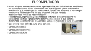 EL COMPUTADOR
• es una máquina electrónica que recibe y procesa datos para convertirlos en información
útil. Una computadora es una colección de circuitos integrados y otros componentes
relacionados que pueden ejecutar con exactitud, rapidez y de acuerdo a lo indicado por
un usuario o automáticamente por otro programa, una gran variedad
de secuencias o rutinas de instrucciones que
son ordenadas, organizadas y sistematizadas en función a una amplia gama de
aplicaciones prácticas y precisamente determinadas, proceso al cual se le ha
denominado con el nombre de programación y al que lo realiza se le llama programador.
• Este invento no es atribuido a una única persona.
• Consecuencia social
• Consecuencia económica
• Consecuencia cultural
 