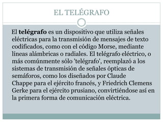 EL TELÉGRAFO
El telégrafo es un dispositivo que utiliza señales
eléctricas para la transmisión de mensajes de texto
codificados, como con el código Morse, mediante
líneas alámbricas o radiales. El telégrafo eléctrico, o
más comúnmente sólo 'telégrafo', reemplazó a los
sistemas de transmisión de señales ópticas de
semáforos, como los diseñados por Claude
Chappe para el ejército francés, y Friedrich Clemens
Gerke para el ejército prusiano, convirtiéndose así en
la primera forma de comunicación eléctrica.
 