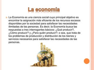  La Economía es una ciencia social cuyo principal objetivo es
encontrar la asignación más eficiente de los recursos escasos
disponibles por la sociedad para satisfacer las necesidades
ilimitadas de las personas. Es decir, la Economía busca las
respuestas a tres interrogantes básicos: ¿Qué producir?,
¿Cómo producir? y ¿Para quién producir?; o sea, que trata de
los problemas de producción y distribución de los bienes y
servicios necesarios para satisfacer las necesidades de las
personas.
 