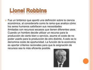  Fue un británico que aportó una definición sobre la ciencia
económica, al considerarla como la rama que analiza cómo
los seres humanos satisfacen sus necesidades
ilimitadas con recursos escasos que tienen diferentes usos.
Cuando un hombre decide utilizar un recurso para la
producción de cierto bien o servicio, asume el coste de no
poder usarlo para la producción de otro distinto. A esto se lo
denomina coste de oportunidad. La función de la economía
es aportar criterios racionales para que la asignación de
recursos sea lo más eficiente posible.
 