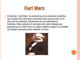  El alemán Karl Marx la economía es la disciplina científica
que analiza las relaciones de producción que se dan en el
seno de la sociedad. Basándose en el materialismo
histórico, Marx estudia el concepto del valor-trabajo que
postula que el valor tiene su origen objetivo según la cantidad
de trabajo necesaria para obtener un bien.
 