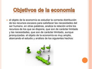  el objeto de la economía es estudiar la correcta distribución
de los recursos escasos para satisfacer las necesidades del
ser humano. en otras palabras, analiza la relación entre los
recursos de los que se dispone, que son de carácter limitado
y las necesidades, que son de carácter ilimitado, aunque
jerarquizadas. el objeto de la economía es muy amplio,
abarcando el estudio y análisis de los siguientes hechos:
 