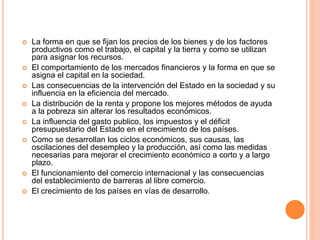  La forma en que se fijan los precios de los bienes y de los factores
productivos como el trabajo, el capital y la tierra y como se utilizan
para asignar los recursos.
 El comportamiento de los mercados financieros y la forma en que se
asigna el capital en la sociedad.
 Las consecuencias de la intervención del Estado en la sociedad y su
influencia en la eficiencia del mercado.
 La distribución de la renta y propone los mejores métodos de ayuda
a la pobreza sin alterar los resultados económicos.
 La influencia del gasto publico, los impuestos y el déficit
presupuestario del Estado en el crecimiento de los países.
 Como se desarrollan los ciclos económicos, sus causas, las
oscilaciones del desempleo y la producción, así como las medidas
necesarias para mejorar el crecimiento económico a corto y a largo
plazo.
 El funcionamiento del comercio internacional y las consecuencias
del establecimiento de barreras al libre comercio.
 El crecimiento de los países en vías de desarrollo.
 