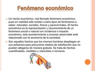  Un hecho económico, mal llamado fenómeno económico,
pues en realidad sólo existen cuatro tipos de fenómenos a
saber: naturales, sociales, físicos y paranormales. El hecho
económico es la representación y reconocimiento de un
fenómeno social o natural con incidencia o impacto
económico, este acontecimiento o proceso observable está
relacionado con la economía de la sociedad.
 Son aquellos hechos que los mismos hombres despliegan en
sus esfuerzos para procurarse medios de satisfacción que no
pueden allegarse de manera gratuita. Se trata de hechos
cuantificables, medibles y reducibles a números.
 