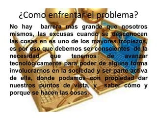 ¿Como enfrentar el problema?
No hay barrera más grande que nosotros
mismos, las excusas cuando se desconocen
las cosas en es uno de los mayores tropiezos,
es por eso que debemos ser conscientes de la
necesidad que tenemos de avanzar
tecnológicamente para poder de alguna forma
involucrarnos en la sociedad y ser parte activa
de ella, donde podamos con propiedad dar
nuestros puntos de vista, y saber cómo y
porque se hacen las cosas.