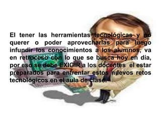 El tener las herramientas tecnológicas y no
querer o poder aprovecharlas para luego
infundir los conocimientos a los alumnos, va
en retroceso con lo que se busca hoy en día,
por eso se debe EXIGIR a los docentes el estar
preparados para enfrentar estos nuevos retos
tecnológicos en el aula de clase.