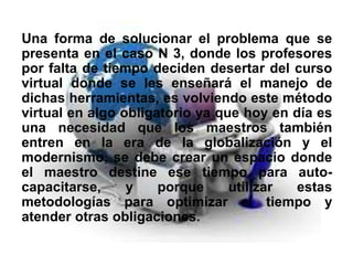 Una forma de solucionar el problema que se
presenta en el caso N 3, donde los profesores
por falta de tiempo deciden desertar del curso
virtual donde se les enseñará el manejo de
dichas herramientas, es volviendo este método
virtual en algo obligatorio ya que hoy en día es
una necesidad que los maestros también
entren en la era de la globalización y el
modernismo, se debe crear un espacio donde
el maestro destine ese tiempo para auto-
capacitarse, y porque utilizar estas
metodologías para optimizar el tiempo y
atender otras obligaciones.