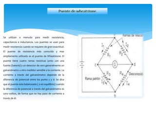 Se utilizan a menudo para medir resistencia,
capacitancia e inductancia. Los puentes se usan para
medir resistencia cuando se requiere de gran exactitud.
El puente de resistencia más conocido y mas
ampliamente utilizado es el puente de Wheatstone. El
puente tiene cuatro ramas resistivas junto con una
fuente (batería) y un detector de cero generalmente un
galvanómetro u otro medidor sensible a la corriente. La
corriente a través del galvanómetro depende de la
diferencia de potencial entre los punto c y d. Se dice
que el puente esta balanceado ( o en equilibrio) cuando
la diferencia de potencial a través del galvanómetro es
cero voltios, de forma que no hay paso de corriente a
través de él.
 
