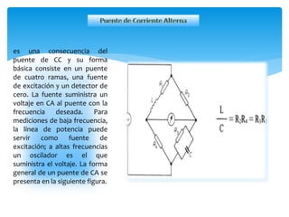 es una consecuencia del
puente de CC y su forma
básica consiste en un puente
de cuatro ramas, una fuente
de excitación y un detector de
cero. La fuente suministra un
voltaje en CA al puente con la
frecuencia deseada. Para
mediciones de baja frecuencia,
la línea de potencia puede
servir como fuente de
excitación; a altas frecuencias
un oscilador es el que
suministra el voltaje. La forma
general de un puente de CA se
presenta en la siguiente figura.
 