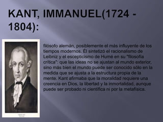 filósofo alemán, posiblemente el más influyente de los
tiempos modernos. Él sintetizó el racionalismo de
Leibniz y el escepticismo de Humé en su "filosofía
crítica": que las ideas no se ajustan al mundo exterior,
sino más bien el mundo puede ser conocido sólo en la
medida que se ajusta a la estructura propia de la
mente. Kant afirmaba que la moralidad requiere una
creencia en Dios, la libertad y la inmortalidad, aunque
puede ser probado ni científica ni por la metafísica.
 