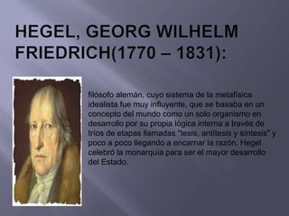 filósofo alemán, cuyo sistema de la metafísica
idealista fue muy influyente, que se basaba en un
concepto del mundo como un solo organismo en
desarrollo por su propia lógica interna a través de
tríos de etapas llamadas "tesis, antítesis y síntesis" y
poco a poco llegando a encarnar la razón. Hegel
celebró la monarquía para ser el mayor desarrollo
del Estado.
 
