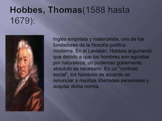 Inglés empirista y materialista, uno de los
fundadores de la filosofía política
moderna. En el Leviatán, Hobbes argumentó
que debido a que los hombres son egoístas
por naturaleza, un poderoso gobernante
absoluto es necesario. En un "contrato
social", los hombres de acuerdo en
renunciar a muchas libertades personales y
aceptar dicha norma.
 