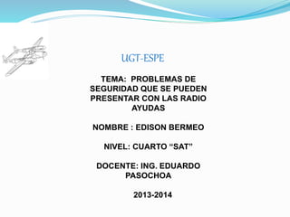 UGT-ESPE
TEMA: PROBLEMAS DE
SEGURIDAD QUE SE PUEDEN
PRESENTAR CON LAS RADIO
AYUDAS
NOMBRE : EDISON BERMEO
NIVEL: CUARTO “SAT”
DOCENTE: ING. EDUARDO
PASOCHOA
2013-2014
 