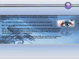 Browser – Es un programa o aplicación que nos permite navegar por Internet y encontrar
exactamente la información o temática que nos interesa. Las mas populares son Internet
Explorer, Netscape y Firefox.
Bug – Se refiere a los fallos existentes en cualquier tipo de software o hardware.
Byte – Es una unidad de medida de información digital que se compone de 8 bits.
Cache – Es una memoria existente en el disco duro que permite guardar copias temporales de
archivos para poder acceder a ellos en ciertos momentos. Cuando se accede a Internet, esto
resulta muy útil ya que puede guardar algunos elementos de páginas Web para no tener que
cargarlos en la próxima visita a la msima página.
CSS – Es un formato de archivo con varias instrucciones HTML que permite dar una presencia
homogénea a varias páginas Web solo preocupándose de modificar dicho archivo CSS.
 