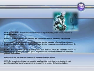 Chat – Es una forma de comunicación en tiempo real (simultaneo), entre varias personas a
través de Internet.
Chip – Es un circuito integrado formado por transistores y otros elementos electrónicos.
Computadora – Es un dispositivo electrónico que permite procesar información y datos con
programas diseñados para ello. Actualmente este término no se usa demasiado en el mundo de
la informática.
Cookie – Son pequeños ficheros que se instalan en la memoria virtual del ordenador cuando se
accede a páginas Web. Sirven para que la página visitada conozca el perfil de sus visitantes,
guardar contraseñas...
Copyright – Son los derechos de autor de un determinado producto.
CPU – Es un viejo término para procesador y es la unidad central de un ordenador la cual
permite especificar como funcionará tu ordenador. Es el cerebro del tu computadora.
 
