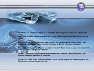 Directorio – Es un espacio lógico de el ordenador donde se guarda y almacena información.
DOS – Fue el primer sistema operativo que se creo para los ordenadores y fue creado por Bill
Gates.
Dominio – Estrictamente hablando, es un nombre que representa una entidad lógica y que
puede estar formado por otros dominios formando un árbol o estructura jerárquica.
Download – Descarga. Se refiere al proceso de transferir datos desde un punto remoto (servidor
u otro ordenador) a tu propio ordenador.
Driver - Controlador. Programa que generalmente forma parte del sistema operativo y que
controla una pieza específica de hardware.
E-book – Es un libro pero en formato digital y con la peculiaridad de que no se compra en una
librería convencional sino por Internet.
 