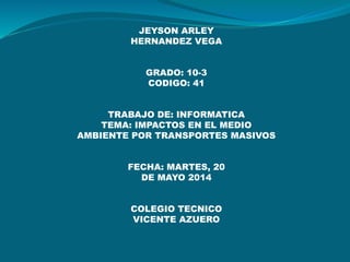 JEYSON ARLEY
HERNANDEZ VEGA
GRADO: 10-3
CODIGO: 41
TRABAJO DE: INFORMATICA
TEMA: IMPACTOS EN EL MEDIO
AMBIENTE POR TRANSPORTES MASIVOS
FECHA: MARTES, 20
DE MAYO 2014
COLEGIO TECNICO
VICENTE AZUERO
 