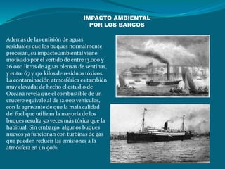 Además de las emisión de aguas
residuales que los buques normalmente
procesan, su impacto ambiental viene
motivado por el vertido de entre 13.000 y
26.000 litros de aguas oleosas de sentinas,
y entre 67 y 130 kilos de residuos tóxicos.
La contaminación atmosférica es también
muy elevada; de hecho el estudio de
Oceana revela que el combustible de un
crucero equivale al de 12.000 vehículos,
con la agravante de que la mala calidad
del fuel que utilizan la mayoría de los
buques resulta 50 veces más tóxica que la
habitual. Sin embargo, algunos buques
nuevos ya funcionan con turbinas de gas
que pueden reducir las emisiones a la
atmósfera en un 90%.
IMPACTO AMBIENTAL
POR LOS BARCOS
 