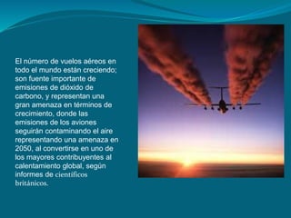 El número de vuelos aéreos en
todo el mundo están creciendo;
son fuente importante de
emisiones de dióxido de
carbono, y representan una
gran amenaza en términos de
crecimiento, donde las
emisiones de los aviones
seguirán contaminando el aire
representando una amenaza en
2050, al convertirse en uno de
los mayores contribuyentes al
calentamiento global, según
informes de científicos
británicos.
 