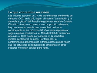 Lo que contamina un avión
Los aviones suponen un 3% de las emisiones de dióxido de
carbono (CO2) en la UE, según el informe "La aviación y la
atmósfera global" del Panel Intergubernamental de Cambio
Climático. Aunque no parezca una proporción relevante,
hay que tener en cuenta que aumentará de forma
considerable en los próximos 50 años hasta representar,
según algunas previsiones, el 15% del total de emisiones.
Además, el CO2 puede permanecer en la atmósfera
durante centenares de años. Por todo ello, la
contaminación generada por el tráfico aéreo puede hacer
que los esfuerzos de reducción de emisiones en otros
sectores no hayan servido para nada.
 