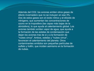 Además del CO2, los aviones emiten otros gases de
efecto invernadero que no se incluyen en ese 3%.
Dos de estos gases son el óxido nítrico y el dióxido de
nitrógeno, que aumentan las concentraciones de
ozono en la troposfera (las capas más bajas de la
atmósfera), lo que ayuda al calentamiento global. Los
aviones también emiten vapor de agua, que ayuda a
la formación de las estelas de condensación que
dejan los aviones tras de sí y a la formación de
"nubes cirrus". Ambos, estelas y "nubes cirrus",
favorecen el calentamiento del planeta. Otros
contaminantes emitidos son pequeñas partículas de
sulfato y hollín, que inciden asimismo en la formación
de nubes.
 