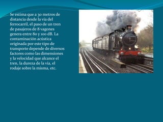 Se estima que a 30 metros de
distancia desde la vía del
ferrocarril, el paso de un tren
de pasajeros de 8 vagones
genera entre 80 y 100 dB. La
contaminación acústica
originada por este tipo de
transporte depende de diversos
factores como las dimensiones
y la velocidad que alcance el
tren, la dureza de la vía, el
rodaje sobre la misma, etc.
 