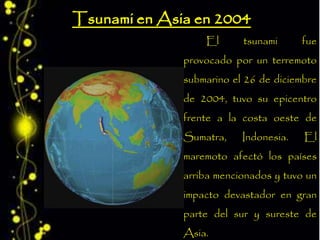 El tsunami fue
provocado por un terremoto
submarino el 26 de diciembre
de 2004, tuvo su epicentro
frente a la costa oeste de
Sumatra, Indonesia. El
maremoto afectó los países
arriba mencionados y tuvo un
impacto devastador en gran
parte del sur y sureste de
Asia.
 