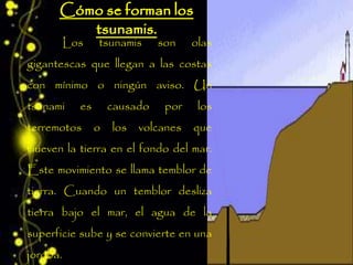Los tsunamis son olas
gigantescas que llegan a las costas
con mínimo o ningún aviso. Un
tsunami es causado por los
terremotos o los volcanes que
mueven la tierra en el fondo del mar.
Este movimiento se llama temblor de
tierra. Cuando un temblor desliza
tierra bajo el mar, el agua de la
superficie sube y se convierte en una
joroba.
 