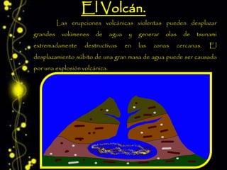 Las erupciones volcánicas violentas pueden desplazar
grandes volúmenes de agua y generar olas de tsunami
extremadamente destructivas en las zonas cercanas. El
desplazamiento súbito de una gran masa de agua puede ser causada
por una explosión volcánica.
 