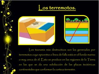 Los tsunamis más destructivos son los generados por
terremotos cuyo epicentro o línea de falla está en el fondo marino
o muy cerca de él. Esto se produce en las regiones de la Tierra
en las que se da una subducción de las placas tectónicas
continentales que conforman la corteza terrestre.
 