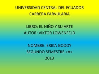 UNIVERSIDAD CENTRAL DEL ECUADOR
CARRERA PARVULARIA
LIBRO: EL NIÑO Y SU ARTE
AUTOR: VIKTOR LOWENFELD
NOMBRE: ERIKA GODOY
SEGUNDO SEMESTRE «A»
2013
 