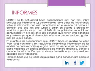 INFORMES
NIELSEN en la actualidad hace publicaciones mes con mes sobre
artículos que informan a sus consumidores sobre datos de importancia
sobre la relevancia que esta sucediendo en el mundo así como sus
cambios que año tras año suben y bajan en cuanto a precios en
servicios y productos ya que el 86% de la población mundial son
consumidores y 14% restante son personas que tienen una ganancia
muy mínima ya que el desempleo afecta a ambos sectores, gastan
más de lo que ganan.
En cuanto a las publicaciones que NIELSEN hace en medios de video
(you tube) transmite a sus seguidores cibernéticos información de los
medios de comunicación que gran parte de las personas consumen a
diario haciendo un análisis estadístico de manera dinámica, dando a
conocer la información que se desea transmitir a sus consumidores,
aplicada en su vida diaria.
También hace uso de redes sociales para dar a conocer esta empresa
tales como:
 