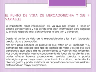 EL PUNTO DE VISTA DE MERCADOTECNIA Y SUS 4
VARIABLES
Es importante tener información así, ya que nos ayuda a tener un
amplio conocimiento y nos brinda una gran información para conocer
su estudio respecto a los consumidores lo que ven y compran.
Desde el punto de vista de la mercadotecnia y las 4 p´s (producto,
precio, plaza y promoción)
Nos sirve para conocer los productos que están en el mercado y su
demanda. Nos explica todo tipo de cambio de vidas y estilos que está
generando que cada día los consumidores se vuelvan más exigentes.
Nos ayuda a ampliar nuestro conocimiento de ideas de los clientes y así
poder ofrecer buenas promociones, servicio, precios y puntos
estratégicos para mayor venta, estudiando las culturas, entender los
diversos gustos y poder satisfacer las necesidades de los consumidores,
obteniendo un mayor crecimiento.
 