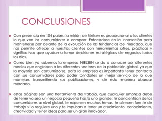 CONCLUSIONES
 Con presencia en 104 países, la misión de Nielsen es proporcionar a los clientes
lo que ven los consumidores a comprar. Enfocadose en la innovación para
mantenerse por delante de la evolución de las tendencias del mercado, que
nos permite ofrecer a nuestros clientes con herramientas útiles, prácticas y
significativas que ayudan a tomar decisiones estratégicas de negocios todos
los días.
 Como bien ya sabemos la empresa NIELSEN se da a conocer por diferentes
medios que engloban a los diferentes sectores de la población global, ya que
la mayoría son consumidores, para la empresa es importante tener contacto
con sus consumidores para poder brindarles un mejor servicio de lo que
manejan, transmitiendo sus publicaciones, y de esta manera abarcar
mercado.
 estas páginas son una herramienta de trabajo, que cualquier empresa debe
de tener ya sea un negocio pequeño hasta uno grande, te concientizan de los
consumidores a nivel global, te exponen muchos temas, te ofrecen fuente de
trabajo si lo requiere uno y te impulsan a tener un crecimiento, conocimiento,
creatividad y tener ideas para ser un gran innovador.
 