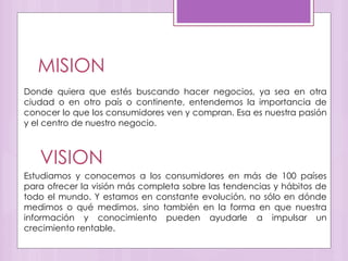 MISION
Donde quiera que estés buscando hacer negocios, ya sea en otra
ciudad o en otro país o continente, entendemos la importancia de
conocer lo que los consumidores ven y compran. Esa es nuestra pasión
y el centro de nuestro negocio.
VISION
Estudiamos y conocemos a los consumidores en más de 100 países
para ofrecer la visión más completa sobre las tendencias y hábitos de
todo el mundo. Y estamos en constante evolución, no sólo en dónde
medimos o qué medimos, sino también en la forma en que nuestra
información y conocimiento pueden ayudarle a impulsar un
crecimiento rentable.
 