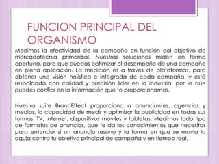 FUNCION PRINCIPAL DEL
ORGANISMO
Medimos la efectividad de la campaña en función del objetivo de
mercadotecnia primordial. Nuestras soluciones miden en forma
oportuna, para que puedas optimizar el desempeño de una campaña
en plena aplicación. La medición es a través de plataformas, para
obtener una visión holística e integrada de cada campaña, y está
respaldada con calidad y precisión líder en la industria, por lo que
puedes confiar en la información que te proporcionamos.
Nuestra suite BrandEffect proporciona a anunciantes, agencias y
medios, la capacidad de medir y optimizar la publicidad en todas sus
formas: TV, Internet, dispositivos móviles y tabletas. Medimos todo tipo
de formatos de anuncios, que te da los conocimientos que necesitas
para entender si un anuncio resonó y la forma en que se movía la
aguja contra tu objetivo principal de campaña y en tiempo real.
 