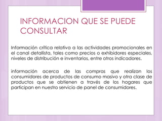 INFORMACION QUE SE PUEDE
CONSULTAR
Información crítica relativa a las actividades promocionales en
el canal detallista, tales como precios o exhibidores especiales,
niveles de distribución e inventarios, entre otros indicadores.
información acerca de las compras que realizan los
consumidores de productos de consumo masivo y otra clase de
productos que se obtienen a través de los hogares que
participan en nuestro servicio de panel de consumidores.
 