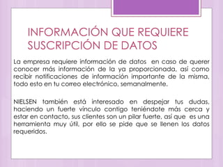 INFORMACIÓN QUE REQUIERE
SUSCRIPCIÓN DE DATOS
La empresa requiere información de datos en caso de querer
conocer más información de la ya proporcionada, así como
recibir notificaciones de información importante de la misma,
todo esto en tu correo electrónico, semanalmente.
NIELSEN también está interesado en despejar tus dudas,
haciendo un fuerte vínculo contigo teniéndote más cerca y
estar en contacto, sus clientes son un pilar fuerte, así que es una
herramienta muy útil, por ello se pide que se llenen los datos
requeridos.
 