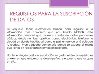 REQUISITOS PARA LA SUSCRIPCIÓN
DE DATOS
Se requiere llenar información básica para ingresar a la
información más completa que nos brinda NIELSEN, esta
información personal que requiere consta de datos personales
básicos, desde nombre, apellido, correo electrónico, teléfono, la
ciudad en donde habitas así como el país en donde está ubicada
tu ciudad, y un pequeño comentario donde se expone el interés
que tienes en recibir esta información relevante.
No tiene ningún costo la suscripción es gratis, el único requisito es
anexar en que empresa te desempeñas, y el puesto que ocupas
en ella.
 