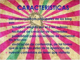  Las características principales de los blog
son:
 temática elegida por el o los autores
 facilidad de creación de contenidos
 posibilidad para los lectores de comentar
los artículos
 sindicación de contenidos, de tal forma
que la web nos avisa de la aparición de
 nuevos contenidos sin tener que visitarla
 
