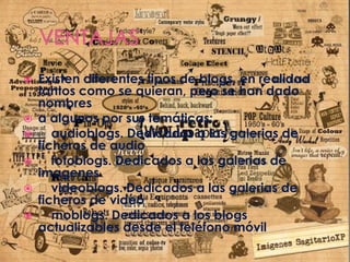  Existen diferentes tipos de blogs, en realidad
tantos como se quieran, pero se han dado
nombres
 a algunos por sus temáticas:
 audioblogs. Dedicados a las galerias de
ficheros de audio
 fotoblogs. Dedicados a las galerias de
imagenes
 videoblogs. Dedicados a las galerias de
ficheros de video
 moblogs. Dedicados a los blogs
actualizables desde el teléfono móvil
 