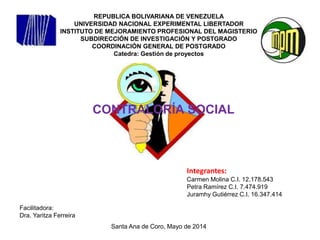REPUBLICA BOLIVARIANA DE VENEZUELA
UNIVERSIDAD NACIONAL EXPERIMENTAL LIBERTADOR
INSTITUTO DE MEJORAMIENTO PROFESIONAL DEL MAGISTERIO
SUBDIRECCIÓN DE INVESTIGACIÓN Y POSTGRADO
COORDINACIÓN GENERAL DE POSTGRADO
Catedra: Gestión de proyectos
CONTRALORÍA SOCIAL
Integrantes:
Carmen Molina C.I. 12.178.543
Petra Ramírez C.I. 7.474.919
Juramhy Gutiérrez C.I. 16.347.414
Facilitadora:
Dra. Yaritza Ferreira
Santa Ana de Coro, Mayo de 2014
 