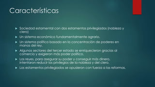 Características
 Sociedad estamental con dos estamentos privilegiados (nobleza y
clero)
 Un sistema económico fundamentalmente agrario.
 Un sistema político basado en la concentración de poderes en
manos del rey.
 Algunos sectores del tercer estado se enriquecieron gracias al
comercio y exigieron más poder político.
 Los reyes, para asegurar su poder y conseguir más dinero,
intentaron reducir los privilegios de la nobleza y del clero.
 Los estamentos privilegiados se opusieron con fuerza a las reformas.
 