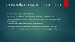ECONOMÍA DURANTE EL SIGLO XVIII
 Hegemonía del sector primario:
- La mayor parte de la población se dedicava a la agricultura.
- La propiedad de la tierra estaba fundamentalmente en manos de los
privilegiados.
-Los campesiones estaban sometidos al regimen señorial.
- La industria del Antiguo Régimenfue impulsada principalmente por los reyes.
-La actividad comercial permitió a muchos burgeses enriquecerse y ganar influencia.
 