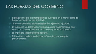LAS FORMAS DEL GOBIERNO
 El absolutismo era el sistema político que regía en la mayor parte de
Europa al comienzo del siglo XVIII.
 El rey concentraba el poder legislativo, ejecutivo y judicial.
 En Inglaterra se desarrolló un sistema político parlamentario, que
tenia como base la supremancia de la ley sobre el monarca.
 Se impusó la separación de poderes.
 El liberalismo político fue la base teórica de la monarquía
parlamentaria.
 