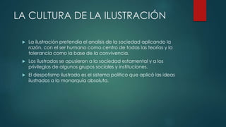 LA CULTURA DE LA ILUSTRACIÓN
 La ilustración pretendía el analisis de la sociedad aplicando la
razón, con el ser humano como centro de todas las teorías y la
tolerancia como la base de la convivencia.
 Los ilustrados se opusieron a la sociedad estamental y a los
privilegios de algunos grupos sociales y instituciones.
 El despotismo ilustrado es el sistema político que aplicó las ideas
ilustradas a la monarquía absoluta.
 