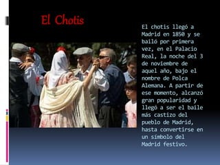 El chotis llegó a
Madrid en 1850 y se
bailó por primera
vez, en el Palacio
Real, la noche del 3
de noviembre de
aquel año, bajo el
nombre de Polca
Alemana. A partir de
ese momento, alcanzó
gran popularidad y
llegó a ser el baile
más castizo del
pueblo de Madrid,
hasta convertirse en
un símbolo del
Madrid festivo.
El Chotis
 