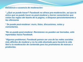 Existencia o ausencia de moderación:
* ¿Qué se puede hacer? Facebook no ofrece pre-moderación, así que lo
único que se puede hacer es post-moderar y borrar comentarios que
violan las reglas del dueño de la página, o bloquear persistentemente a
los ofensores
* Se puede post-moderar: muro, fotos, discusiones, notas y
comentarios.
*No se puede post-moderar: Revisiones no pueden ser borradas, sólo
reportadas hacia Facebook.
*Algunos problemas: Facebook parece ser una de las redes sociales
más difíciles de moderar y no ha sido diseñado para hacerle la vida
fácil a la moderación de contenido para los promotores de marcas o
productos.
 