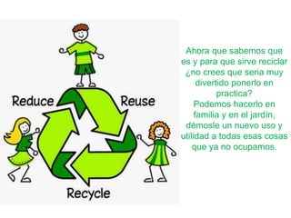 Ahora que sabemos que
es y para que sirve reciclar
¿no crees que seria muy
divertido ponerlo en
practica?
Podemos hacerlo en
familia y en el jardín,
démosle un nuevo uso y
utilidad a todas esas cosas
que ya no ocupamos.
 